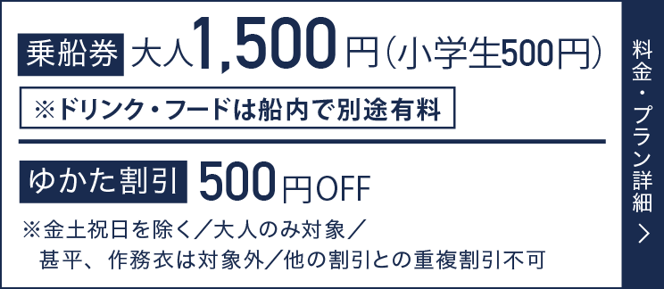 乗船料 大人1,500円(小学生500円) ゆかた割引500円OFF ※金土祝日を除く／大人のみ対象／甚平、作務衣は対象外／他の割引との重複割引不可 料金・プラン詳細