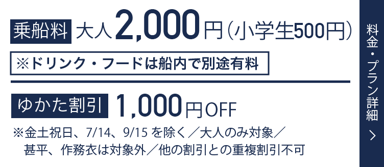 乗船料 大人2,000円(小学生1,000円) ゆかた割引500円OFF ※金土祝日、7/14、9/15を除く／大人のみ対象／甚平、作務衣は対象外／他の割引との重複割引不可 料金・プラン詳細